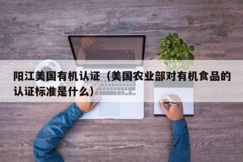 阳江美国有机认证（美国农业部对有机食品的认证标准是什么）