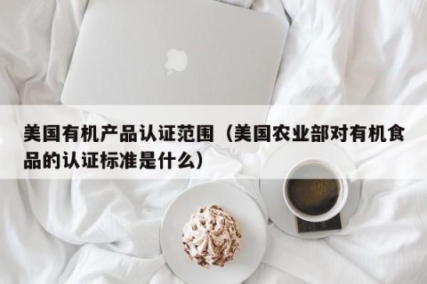 美国有机产品认证范围（美国农业部对有机食品的认证标准是什么）