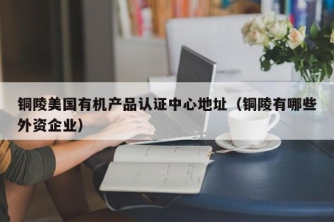铜陵美国有机产品认证中心地址（铜陵有哪些外资企业）