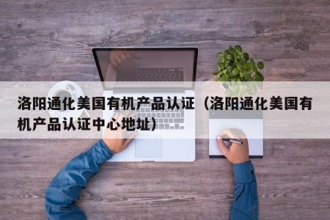 洛阳通化美国有机产品认证（洛阳通化美国有机产品认证中心地址）
