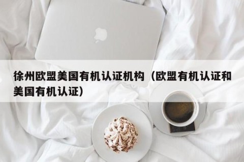徐州欧盟美国有机认证机构（欧盟有机认证和美国有机认证）