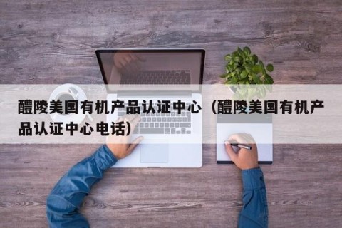 醴陵美国有机产品认证中心（醴陵美国有机产品认证中心电话）