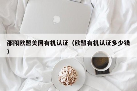 邵阳欧盟美国有机认证（欧盟有机认证多少钱）