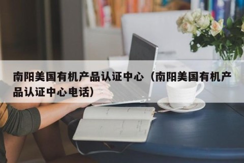 南阳美国有机产品认证中心（南阳美国有机产品认证中心电话）
