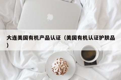 大连美国有机产品认证（美国有机认证护肤品）