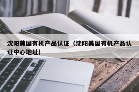 沈阳美国有机产品认证（沈阳美国有机产品认证中心地址）