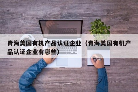 青海美国有机产品认证企业（青海美国有机产品认证企业有哪些）