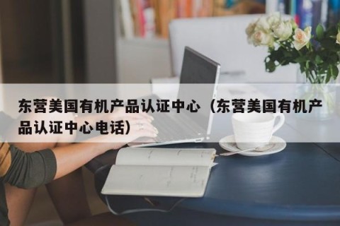 东营美国有机产品认证中心（东营美国有机产品认证中心电话）