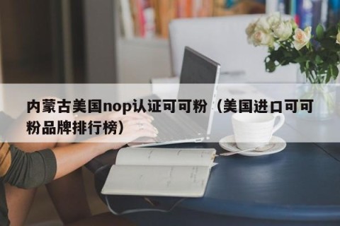 内蒙古美国nop认证可可粉（美国进口可可粉品牌排行榜）