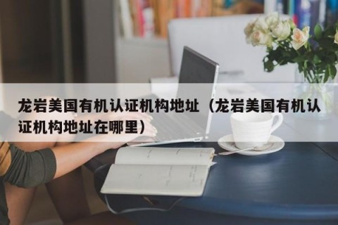 龙岩美国有机认证机构地址（龙岩美国有机认证机构地址在哪里）
