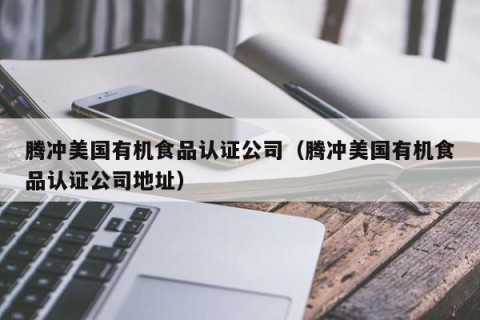 腾冲美国有机食品认证公司（腾冲美国有机食品认证公司地址）