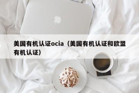 美国有机认证ocia（美国有机认证和欧盟有机认证）