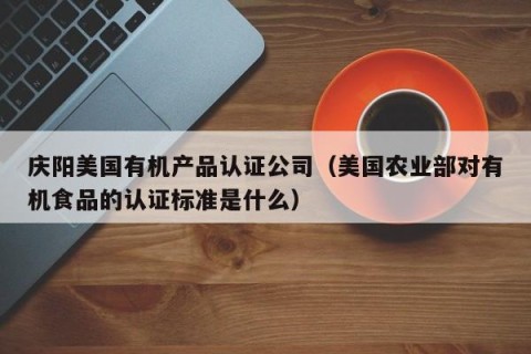庆阳美国有机产品认证公司（美国农业部对有机食品的认证标准是什么）