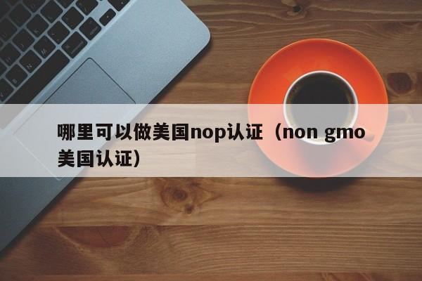 哪里可以做美国nop认证(non gmo美国认证)